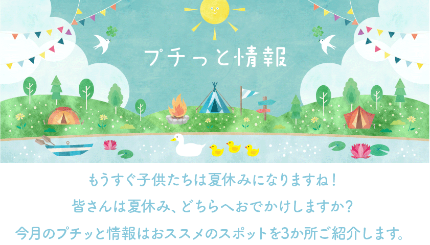 もうすぐ子供たちは夏休みになりますね！皆さんは夏休み、どちらへおでかけしますか？ 今月のプチッと情報はおススメのスポットを3か所ご紹介します。